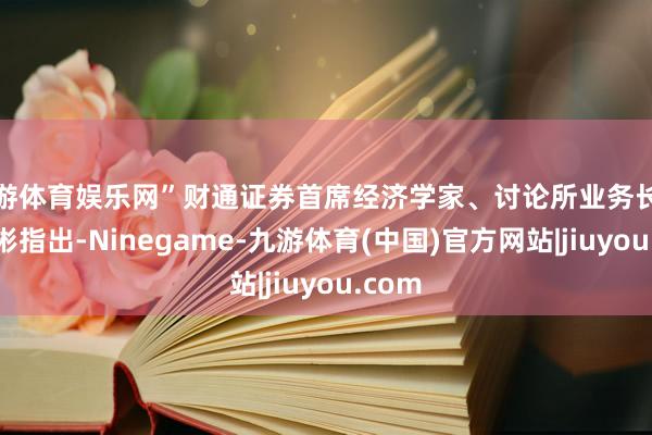 九游体育娱乐网”财通证券首席经济学家、讨论所业务长处孙彬彬指出-Ninegame-九游体育(中国)官方网站|jiuyou.com