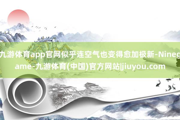 九游体育app官网似乎连空气也变得愈加极新-Ninegame-九游体育(中国)官方网站|jiuyou.com