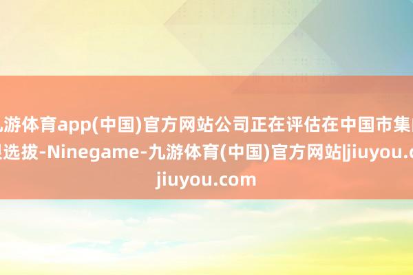 九游体育app(中国)官方网站公司正在评估在中国市集的有限选拔-Ninegame-九游体育(中国)官方网站|jiuyou.com