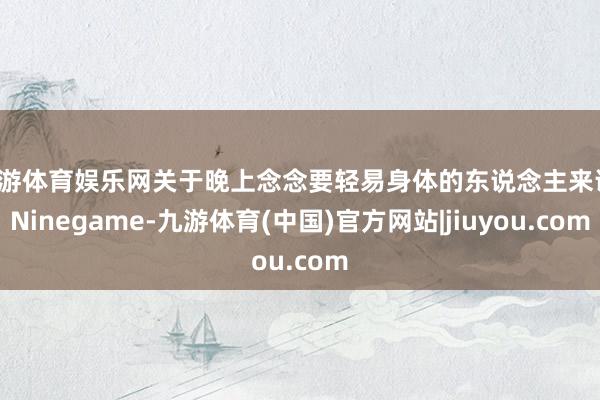 九游体育娱乐网关于晚上念念要轻易身体的东说念主来说-Ninegame-九游体育(中国)官方网站|jiuyou.com