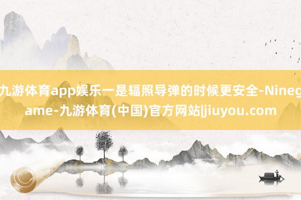 九游体育app娱乐一是辐照导弹的时候更安全-Ninegame-九游体育(中国)官方网站|jiuyou.com