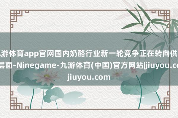 九游体育app官网国内奶酪行业新一轮竞争正在转向供应链层面-Ninegame-九游体育(中国)官方网站|jiuyou.com