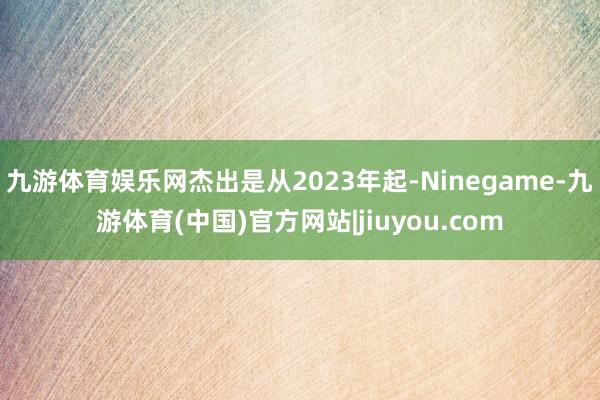 九游体育娱乐网杰出是从2023年起-Ninegame-九游体育(中国)官方网站|jiuyou.com