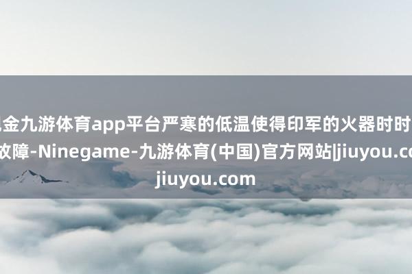 现金九游体育app平台严寒的低温使得印军的火器时时发生故障-Ninegame-九游体育(中国)官方网站|jiuyou.com