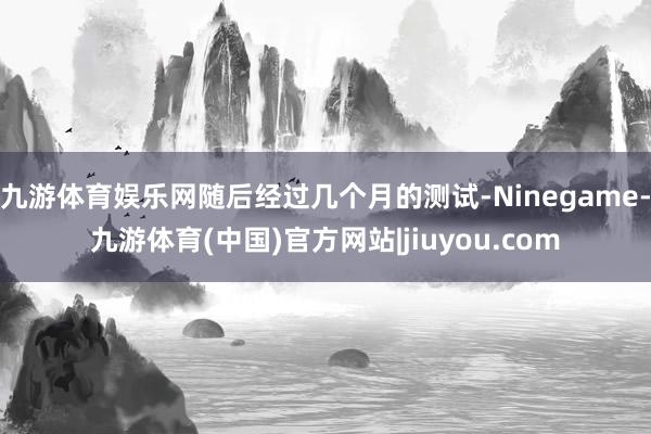 九游体育娱乐网随后经过几个月的测试-Ninegame-九游体育(中国)官方网站|jiuyou.com