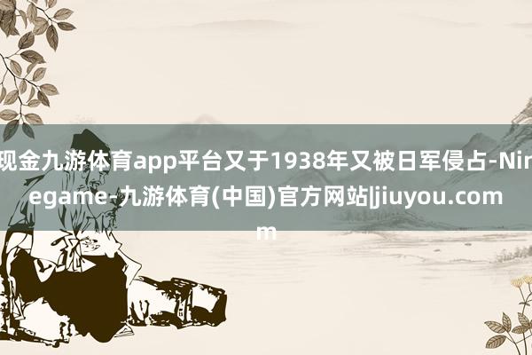 现金九游体育app平台又于1938年又被日军侵占-Ninegame-九游体育(中国)官方网站|jiuyou.com