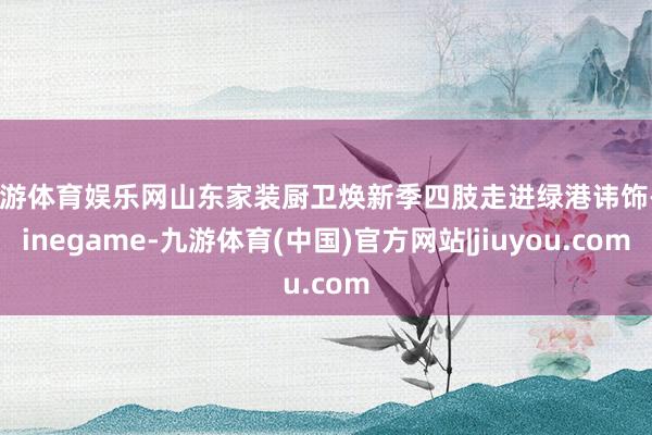 九游体育娱乐网山东家装厨卫焕新季四肢走进绿港讳饰-Ninegame-九游体育(中国)官方网站|jiuyou.com