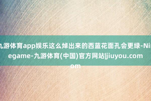 九游体育app娱乐这么焯出来的西蓝花面孔会更绿-Ninegame-九游体育(中国)官方网站|jiuyou.com