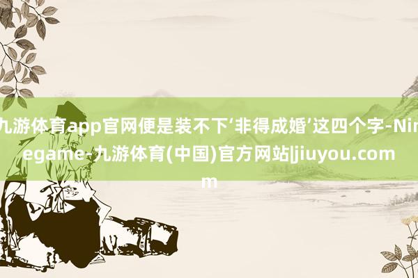 九游体育app官网便是装不下‘非得成婚’这四个字-Ninegame-九游体育(中国)官方网站|jiuyou.com