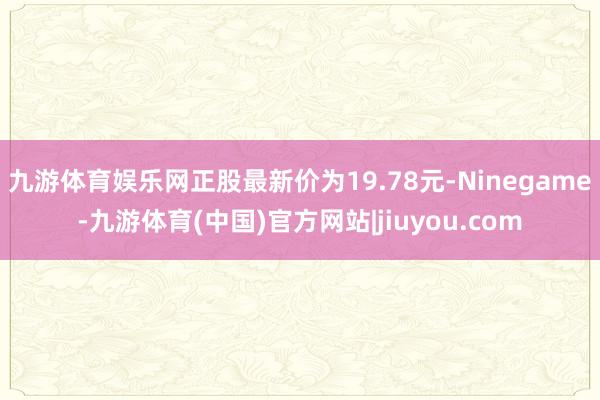 九游体育娱乐网正股最新价为19.78元-Ninegame-九游体育(中国)官方网站|jiuyou.com