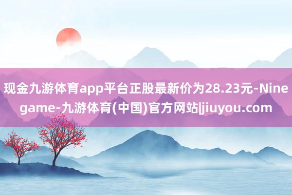 现金九游体育app平台正股最新价为28.23元-Ninegame-九游体育(中国)官方网站|jiuyou.com