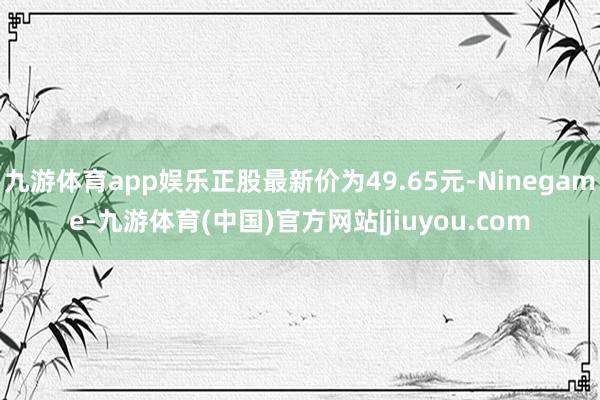 九游体育app娱乐正股最新价为49.65元-Ninegame-九游体育(中国)官方网站|jiuyou.com