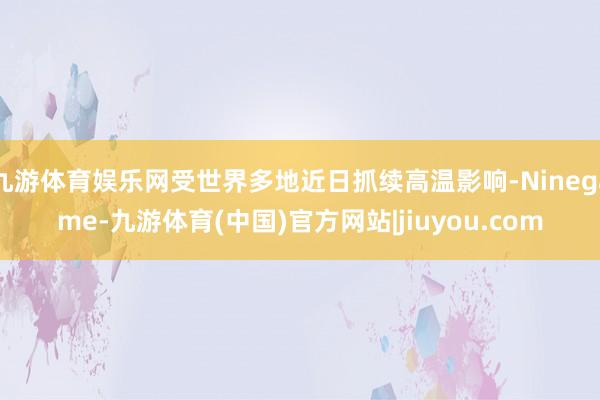 九游体育娱乐网受世界多地近日抓续高温影响-Ninegame-九游体育(中国)官方网站|jiuyou.com