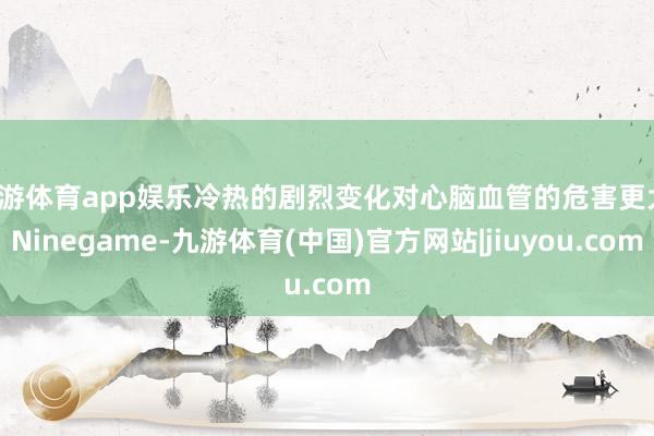 九游体育app娱乐冷热的剧烈变化对心脑血管的危害更大-Ninegame-九游体育(中国)官方网站|jiuyou.com