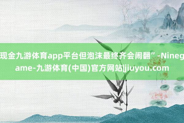 现金九游体育app平台但泡沫最终齐会闹翻”-Ninegame-九游体育(中国)官方网站|jiuyou.com
