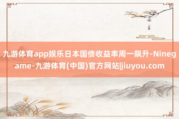 九游体育app娱乐　　日本国债收益率周一飙升-Ninegame-九游体育(中国)官方网站|jiuyou.com