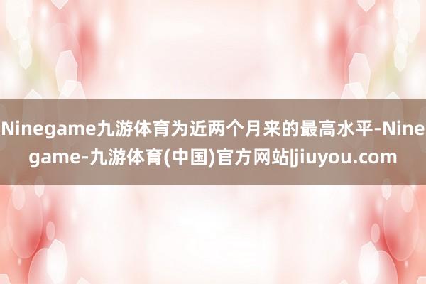 Ninegame九游体育为近两个月来的最高水平-Ninegame-九游体育(中国)官方网站|jiuyou.com