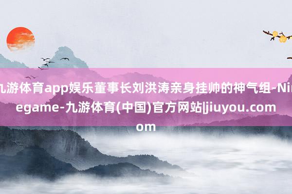 九游体育app娱乐董事长刘洪涛亲身挂帅的神气组-Ninegame-九游体育(中国)官方网站|jiuyou.com