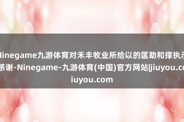 Ninegame九游体育对禾丰牧业所给以的匡助和撑执示意感谢-Ninegame-九游体育(中国)官方网站|jiuyou.com