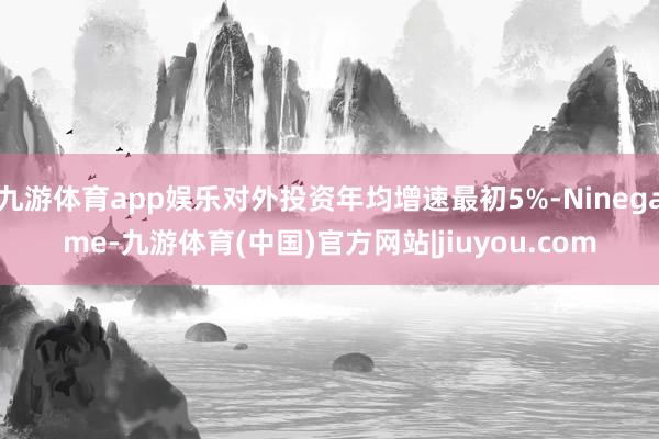 九游体育app娱乐对外投资年均增速最初5%-Ninegame-九游体育(中国)官方网站|jiuyou.com